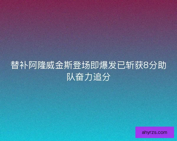 替补阿隆威金斯登场即爆发已斩获8分助队奋力追分