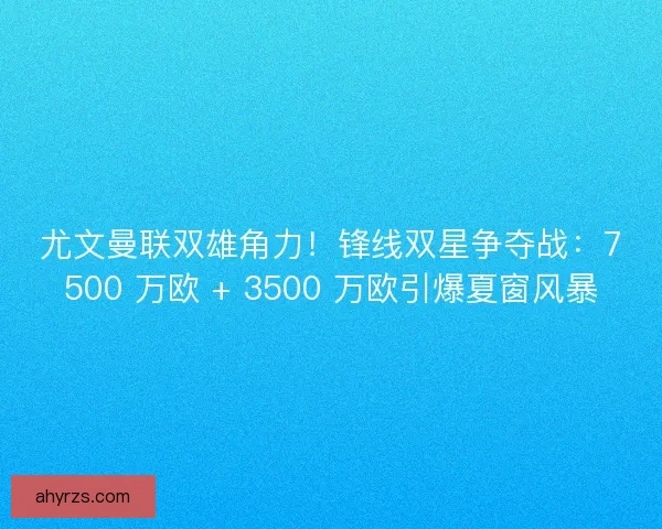 尤文曼联双雄角力！锋线双星争夺战：7500 万欧 + 3500 万欧引爆夏窗风暴