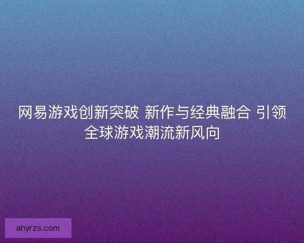 网易游戏创新突破 新作与经典融合 引领全球游戏潮流新风向