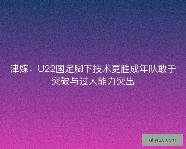 津媒：U22国足脚下技术更胜成年队敢于突破与过人能力突出