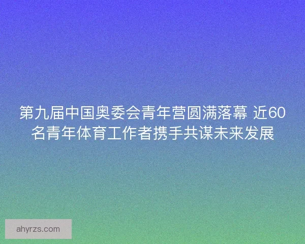 第九届中国奥委会青年营圆满落幕 近60名青年体育工作者携手共谋未来发展