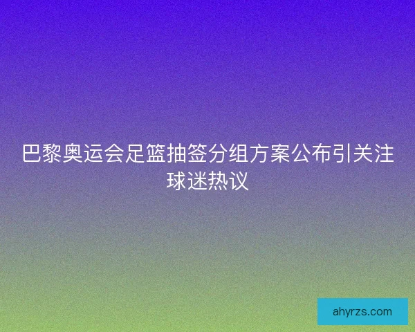 巴黎奥运会足篮抽签分组方案公布引关注球迷热议