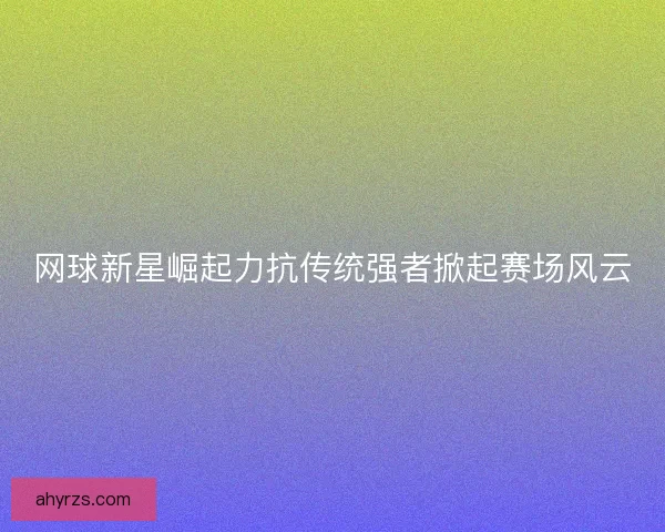 网球新星崛起力抗传统强者掀起赛场风云