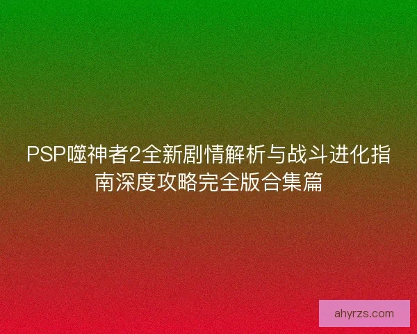 PSP噬神者2全新剧情解析与战斗进化指南深度攻略完全版合集篇