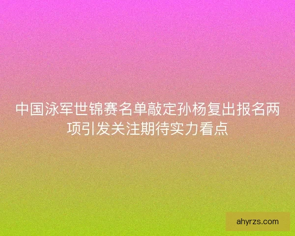 中国泳军世锦赛名单敲定孙杨复出报名两项引发关注期待实力看点