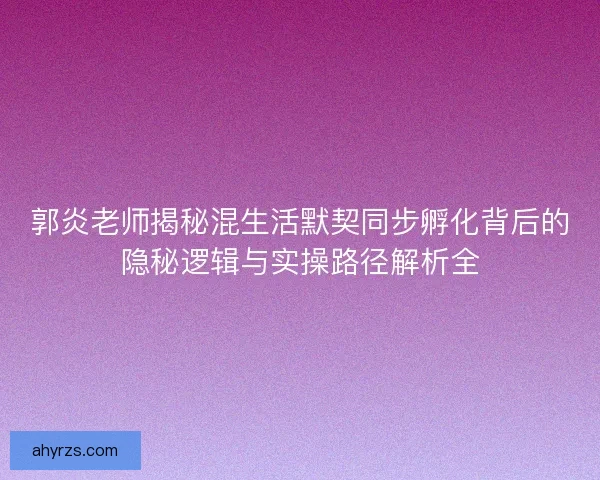 郭炎老师揭秘混生活默契同步孵化背后的隐秘逻辑与实操路径解析全