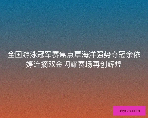 全国游泳冠军赛焦点覃海洋强势夺冠余依婷连摘双金闪耀赛场再创辉煌